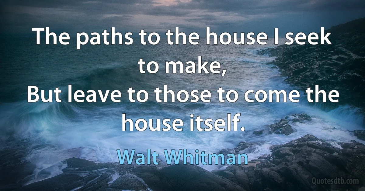 The paths to the house I seek to make,
But leave to those to come the house itself. (Walt Whitman)