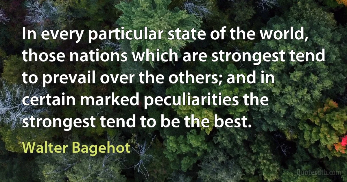 In every particular state of the world, those nations which are strongest tend to prevail over the others; and in certain marked peculiarities the strongest tend to be the best. (Walter Bagehot)