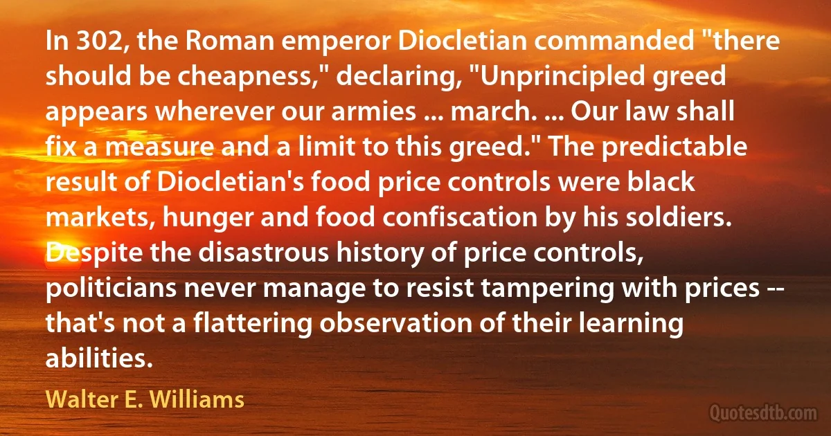 In 302, the Roman emperor Diocletian commanded "there should be cheapness," declaring, "Unprincipled greed appears wherever our armies ... march. ... Our law shall fix a measure and a limit to this greed." The predictable result of Diocletian's food price controls were black markets, hunger and food confiscation by his soldiers. Despite the disastrous history of price controls, politicians never manage to resist tampering with prices -- that's not a flattering observation of their learning abilities. (Walter E. Williams)