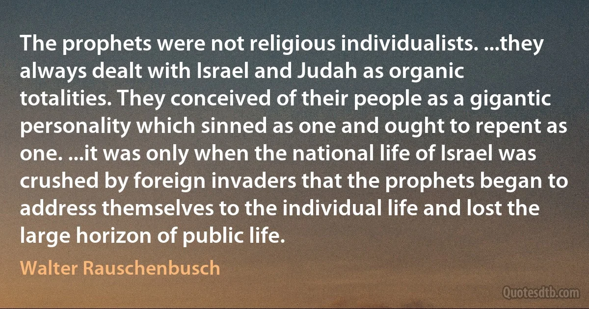 The prophets were not religious individualists. ...they always dealt with Israel and Judah as organic totalities. They conceived of their people as a gigantic personality which sinned as one and ought to repent as one. ...it was only when the national life of Israel was crushed by foreign invaders that the prophets began to address themselves to the individual life and lost the large horizon of public life. (Walter Rauschenbusch)