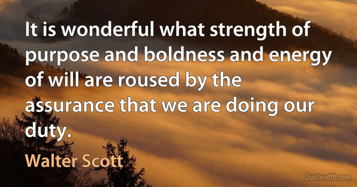 It is wonderful what strength of purpose and boldness and energy of will are roused by the assurance that we are doing our duty. (Walter Scott)