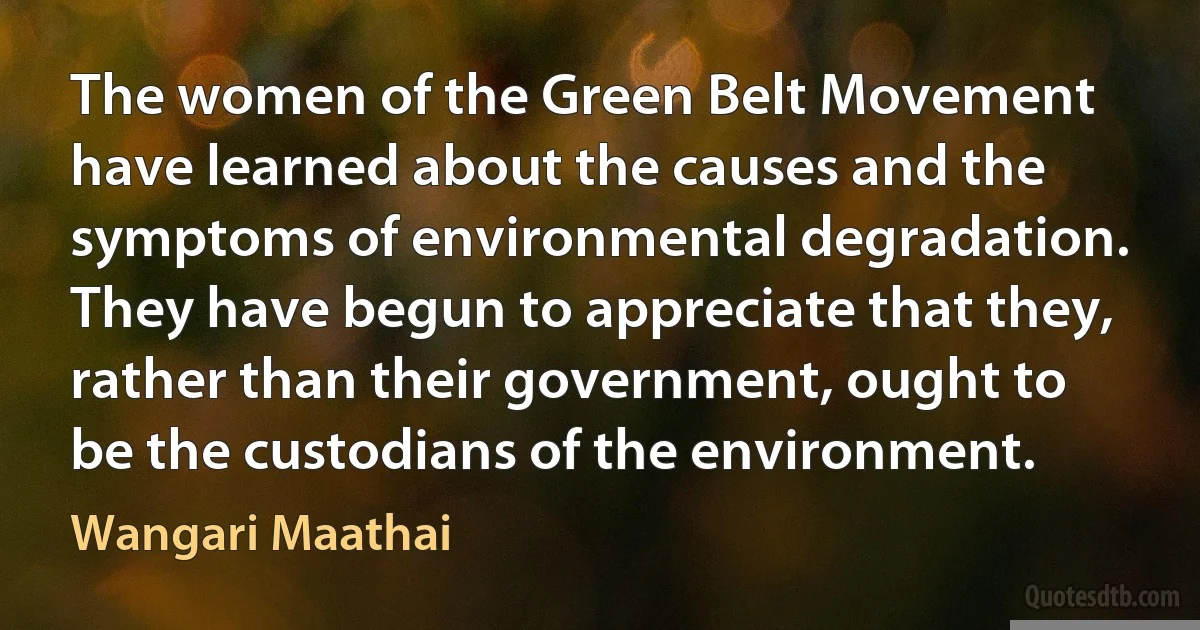 The women of the Green Belt Movement have learned about the causes and the symptoms of environmental degradation. They have begun to appreciate that they, rather than their government, ought to be the custodians of the environment. (Wangari Maathai)