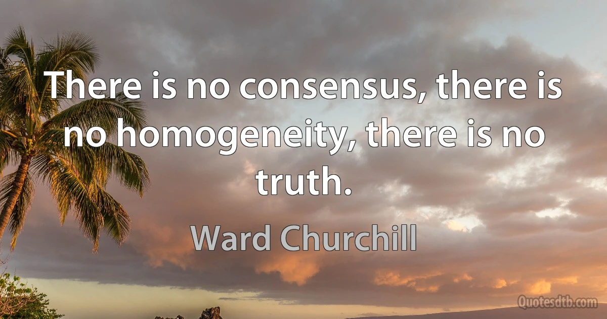 There is no consensus, there is no homogeneity, there is no truth. (Ward Churchill)