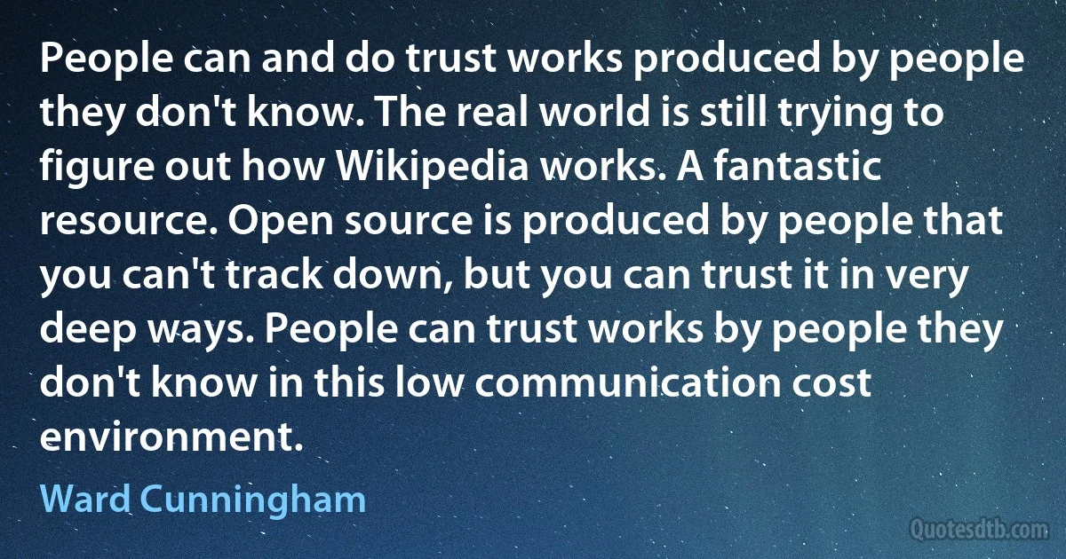 People can and do trust works produced by people they don't know. The real world is still trying to figure out how Wikipedia works. A fantastic resource. Open source is produced by people that you can't track down, but you can trust it in very deep ways. People can trust works by people they don't know in this low communication cost environment. (Ward Cunningham)