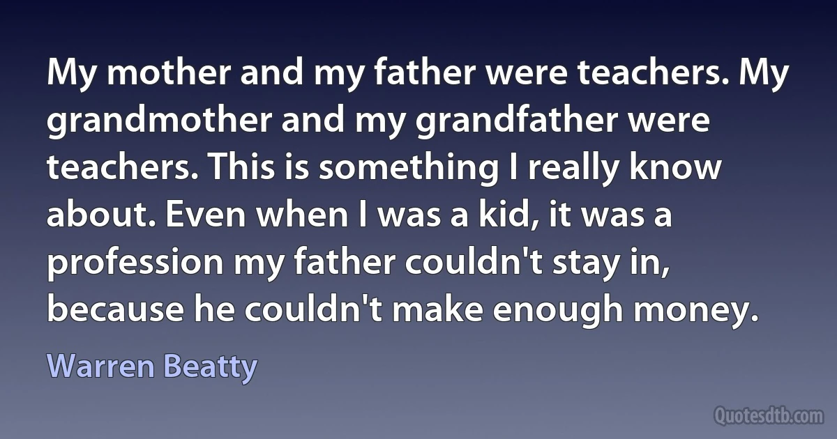 My mother and my father were teachers. My grandmother and my grandfather were teachers. This is something I really know about. Even when I was a kid, it was a profession my father couldn't stay in, because he couldn't make enough money. (Warren Beatty)