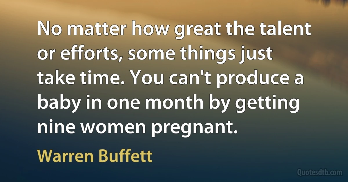 No matter how great the talent or efforts, some things just take time. You can't produce a baby in one month by getting nine women pregnant. (Warren Buffett)