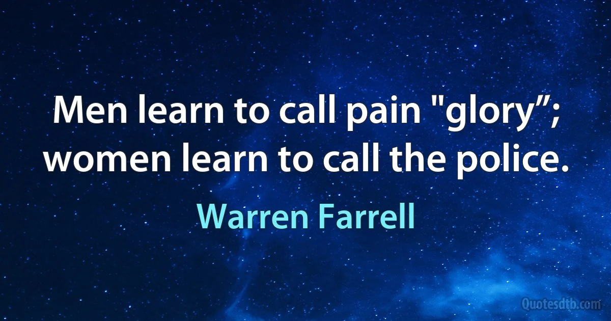 Men learn to call pain "glory”; women learn to call the police. (Warren Farrell)