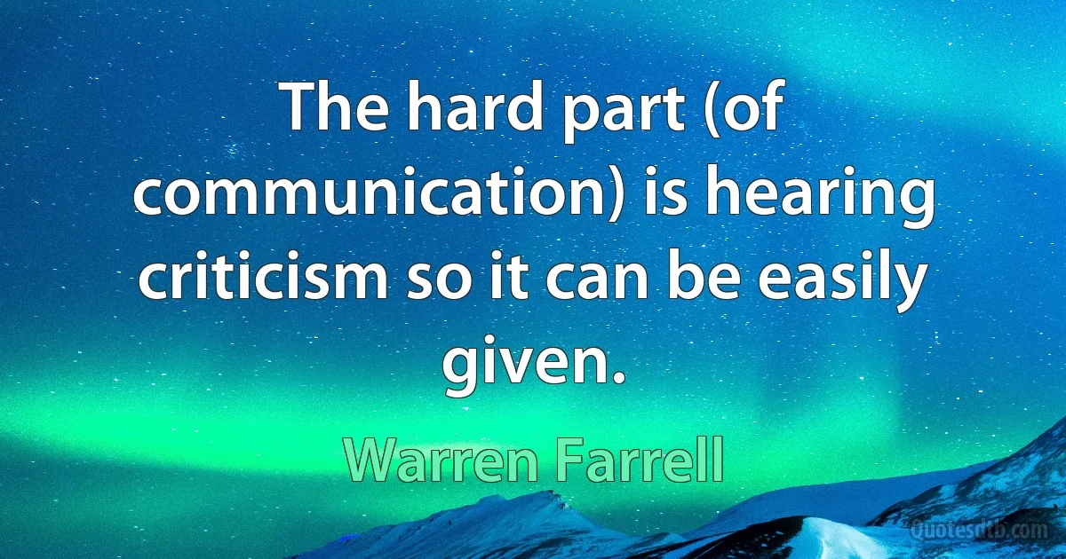 The hard part (of communication) is hearing criticism so it can be easily given. (Warren Farrell)