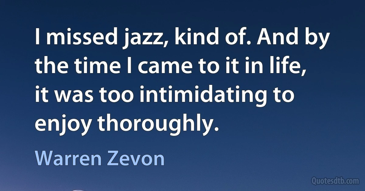 I missed jazz, kind of. And by the time I came to it in life, it was too intimidating to enjoy thoroughly. (Warren Zevon)