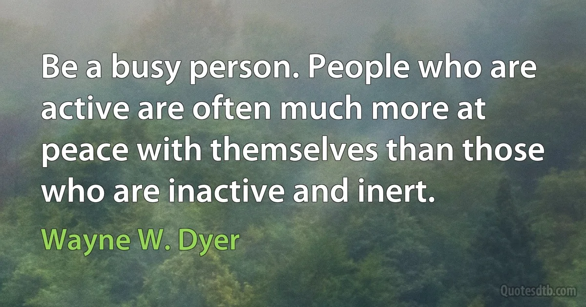 Be a busy person. People who are active are often much more at peace with themselves than those who are inactive and inert. (Wayne W. Dyer)