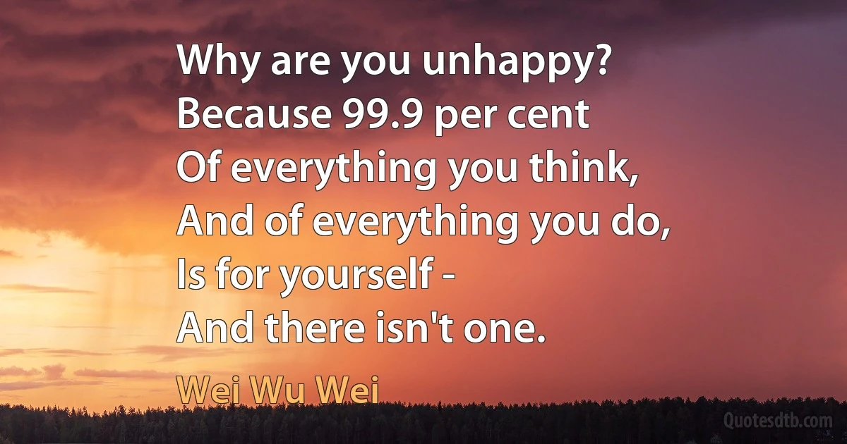 Why are you unhappy?
Because 99.9 per cent
Of everything you think,
And of everything you do,
Is for yourself -
And there isn't one. (Wei Wu Wei)