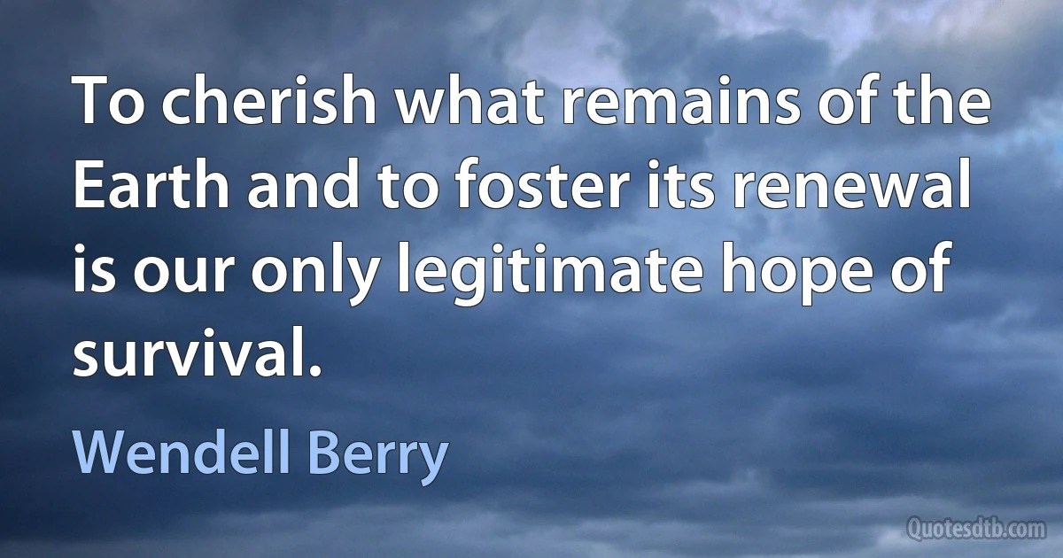 To cherish what remains of the Earth and to foster its renewal is our only legitimate hope of survival. (Wendell Berry)