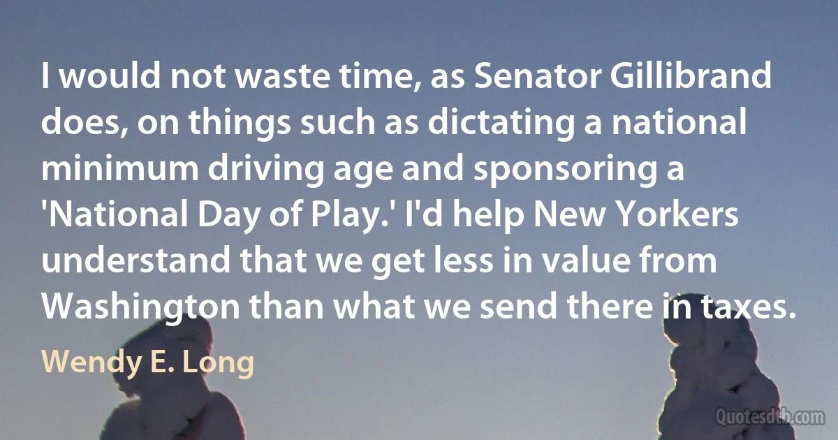 I would not waste time, as Senator Gillibrand does, on things such as dictating a national minimum driving age and sponsoring a 'National Day of Play.' I'd help New Yorkers understand that we get less in value from Washington than what we send there in taxes. (Wendy E. Long)