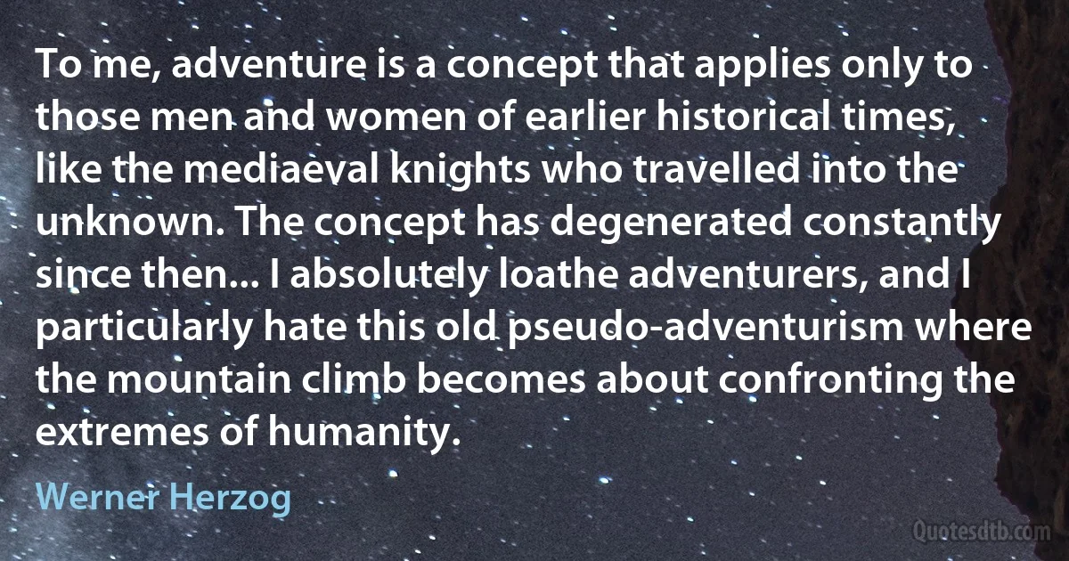 To me, adventure is a concept that applies only to those men and women of earlier historical times, like the mediaeval knights who travelled into the unknown. The concept has degenerated constantly since then... I absolutely loathe adventurers, and I particularly hate this old pseudo-adventurism where the mountain climb becomes about confronting the extremes of humanity. (Werner Herzog)