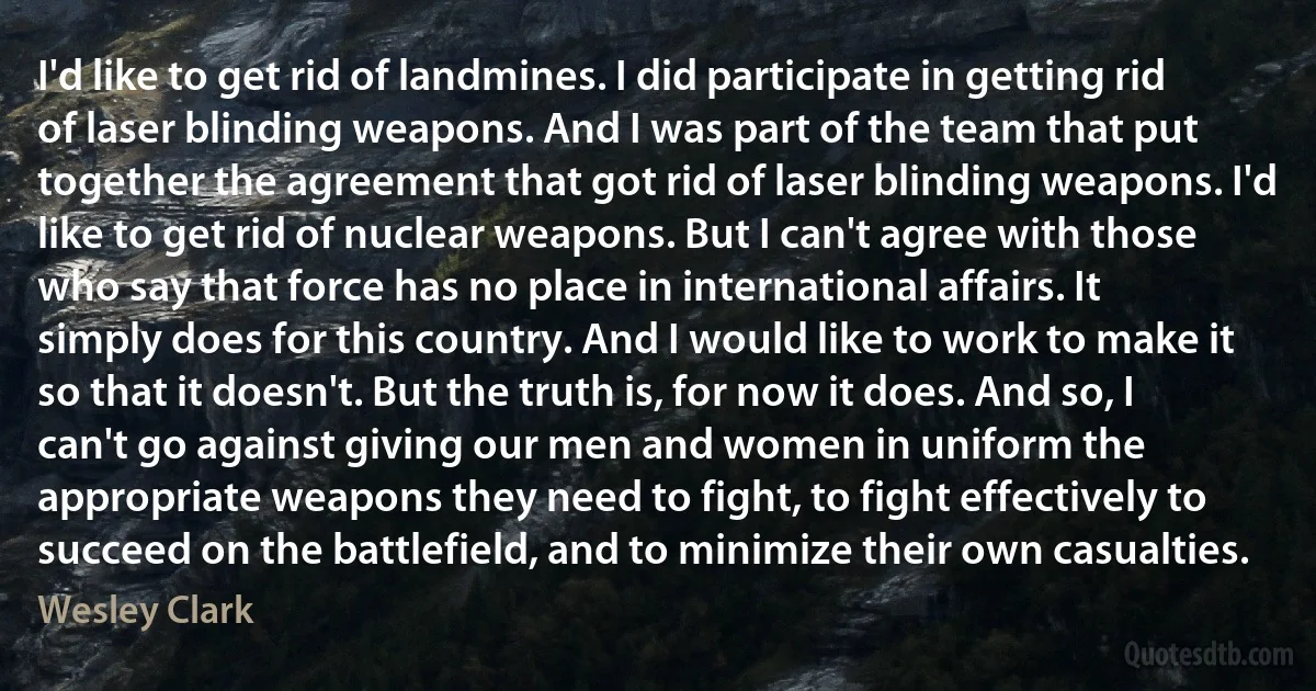 I'd like to get rid of landmines. I did participate in getting rid of laser blinding weapons. And I was part of the team that put together the agreement that got rid of laser blinding weapons. I'd like to get rid of nuclear weapons. But I can't agree with those who say that force has no place in international affairs. It simply does for this country. And I would like to work to make it so that it doesn't. But the truth is, for now it does. And so, I can't go against giving our men and women in uniform the appropriate weapons they need to fight, to fight effectively to succeed on the battlefield, and to minimize their own casualties. (Wesley Clark)