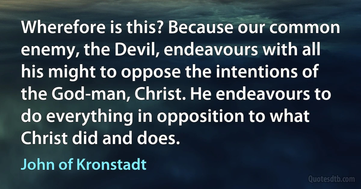 Wherefore is this? Because our common enemy, the Devil, endeavours with all his might to oppose the intentions of the God-man, Christ. He endeavours to do everything in opposition to what Christ did and does. (John of Kronstadt)