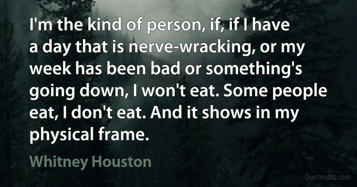 I'm the kind of person, if, if I have a day that is nerve-wracking, or my week has been bad or something's going down, I won't eat. Some people eat, I don't eat. And it shows in my physical frame. (Whitney Houston)