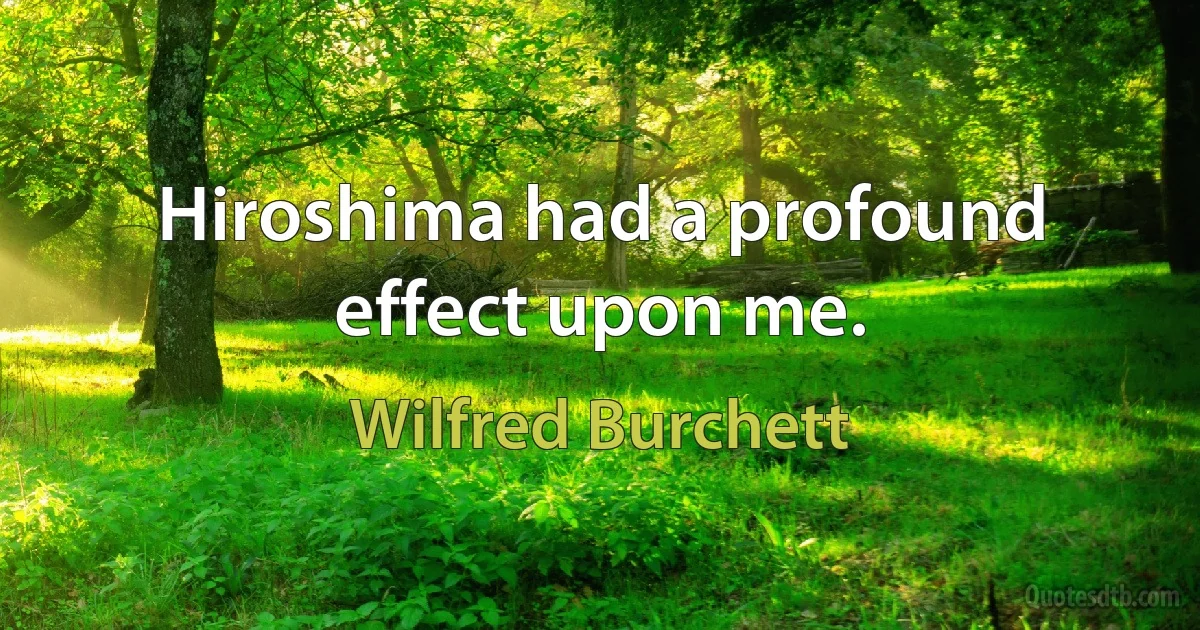 Hiroshima had a profound effect upon me. (Wilfred Burchett)