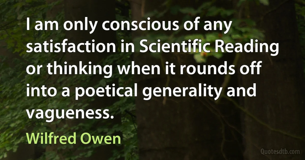 I am only conscious of any satisfaction in Scientific Reading or thinking when it rounds off into a poetical generality and vagueness. (Wilfred Owen)