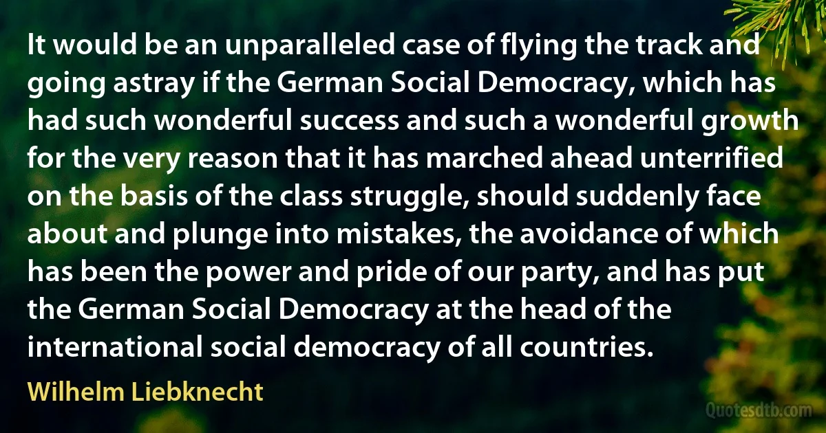 It would be an unparalleled case of flying the track and going astray if the German Social Democracy, which has had such wonderful success and such a wonderful growth for the very reason that it has marched ahead unterrified on the basis of the class struggle, should suddenly face about and plunge into mistakes, the avoidance of which has been the power and pride of our party, and has put the German Social Democracy at the head of the international social democracy of all countries. (Wilhelm Liebknecht)