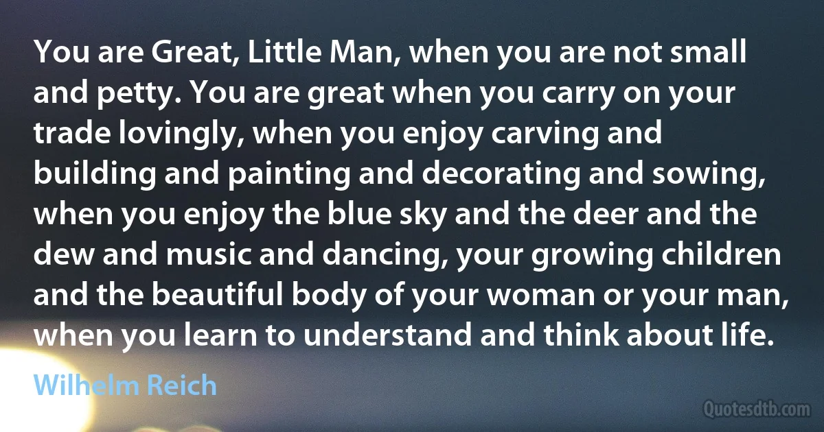 You are Great, Little Man, when you are not small and petty. You are great when you carry on your trade lovingly, when you enjoy carving and building and painting and decorating and sowing, when you enjoy the blue sky and the deer and the dew and music and dancing, your growing children and the beautiful body of your woman or your man, when you learn to understand and think about life. (Wilhelm Reich)