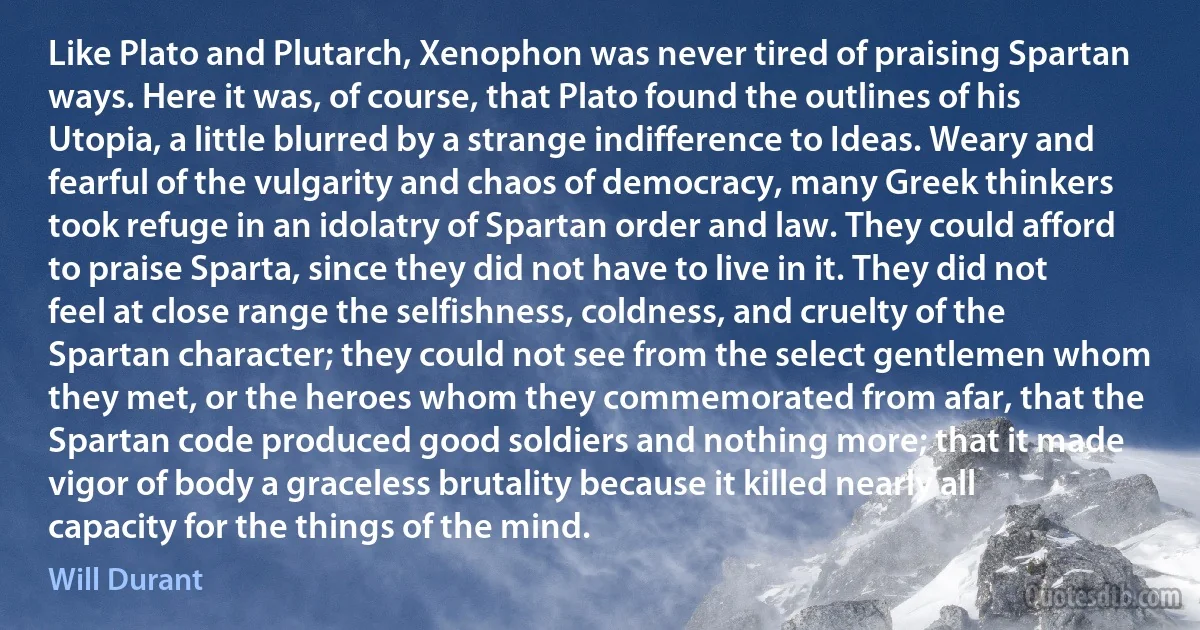 Like Plato and Plutarch, Xenophon was never tired of praising Spartan ways. Here it was, of course, that Plato found the outlines of his Utopia, a little blurred by a strange indifference to Ideas. Weary and fearful of the vulgarity and chaos of democracy, many Greek thinkers took refuge in an idolatry of Spartan order and law. They could afford to praise Sparta, since they did not have to live in it. They did not feel at close range the selfishness, coldness, and cruelty of the Spartan character; they could not see from the select gentlemen whom they met, or the heroes whom they commemorated from afar, that the Spartan code produced good soldiers and nothing more; that it made vigor of body a graceless brutality because it killed nearly all capacity for the things of the mind. (Will Durant)