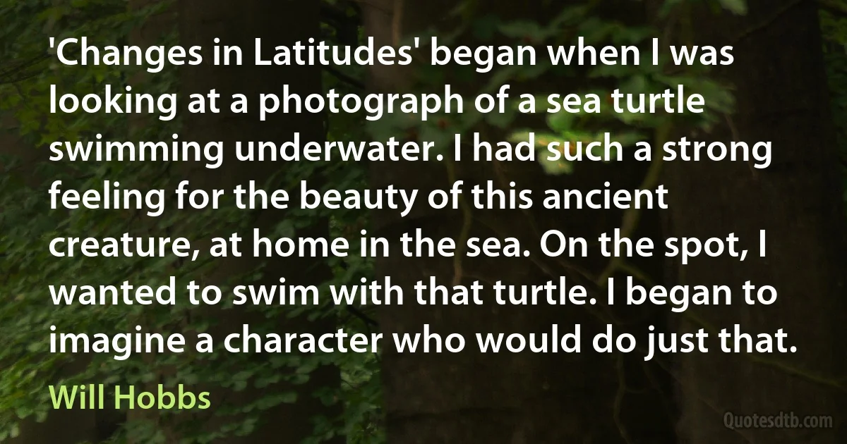 'Changes in Latitudes' began when I was looking at a photograph of a sea turtle swimming underwater. I had such a strong feeling for the beauty of this ancient creature, at home in the sea. On the spot, I wanted to swim with that turtle. I began to imagine a character who would do just that. (Will Hobbs)