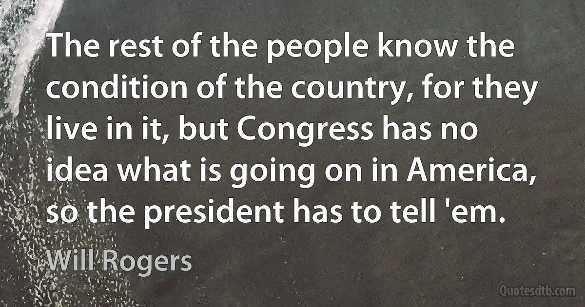 The rest of the people know the condition of the country, for they live in it, but Congress has no idea what is going on in America, so the president has to tell 'em. (Will Rogers)