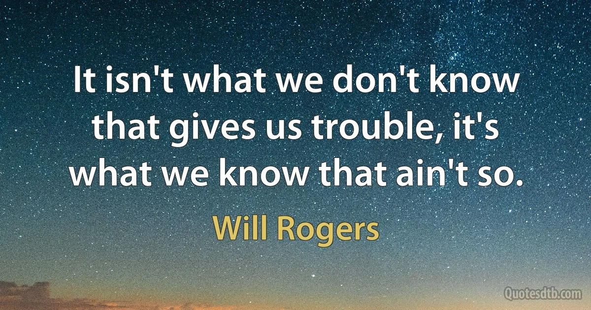 It isn't what we don't know that gives us trouble, it's what we know that ain't so. (Will Rogers)