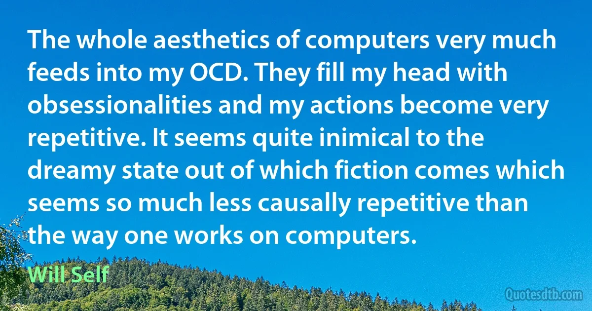 The whole aesthetics of computers very much feeds into my OCD. They fill my head with obsessionalities and my actions become very repetitive. It seems quite inimical to the dreamy state out of which fiction comes which seems so much less causally repetitive than the way one works on computers. (Will Self)