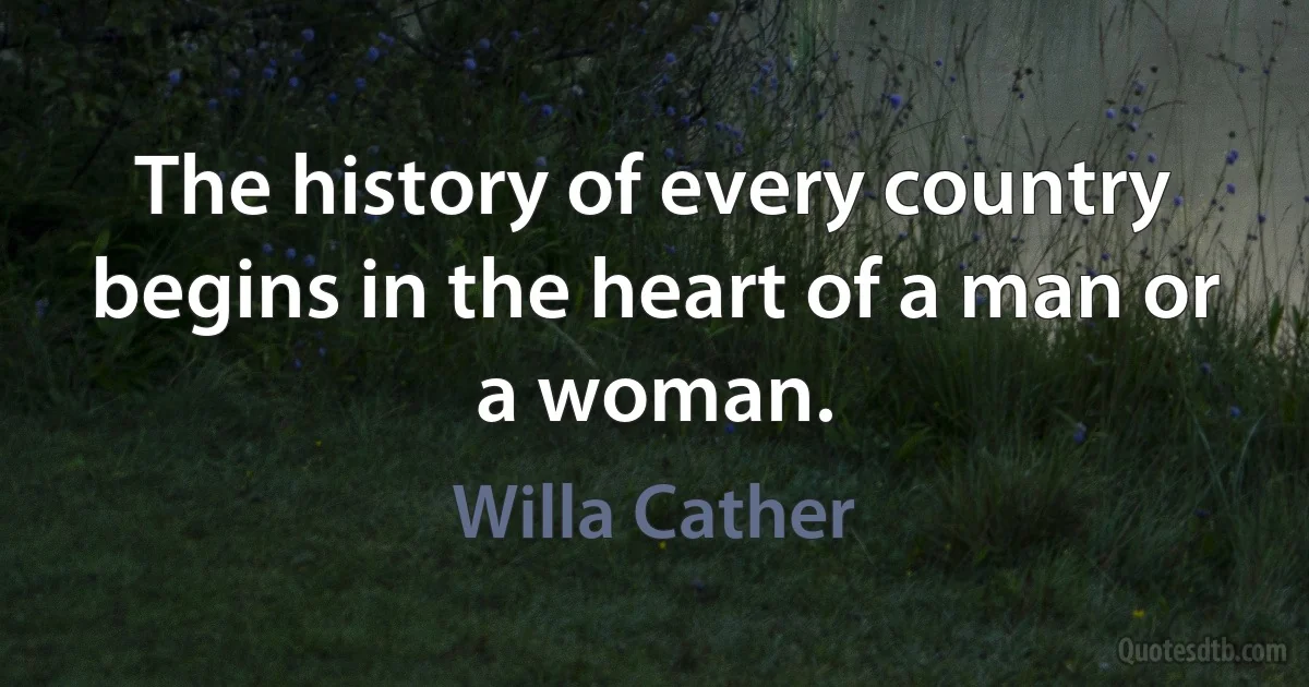 The history of every country begins in the heart of a man or a woman. (Willa Cather)