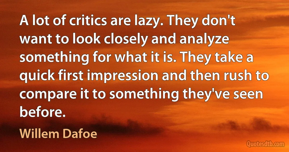 A lot of critics are lazy. They don't want to look closely and analyze something for what it is. They take a quick first impression and then rush to compare it to something they've seen before. (Willem Dafoe)