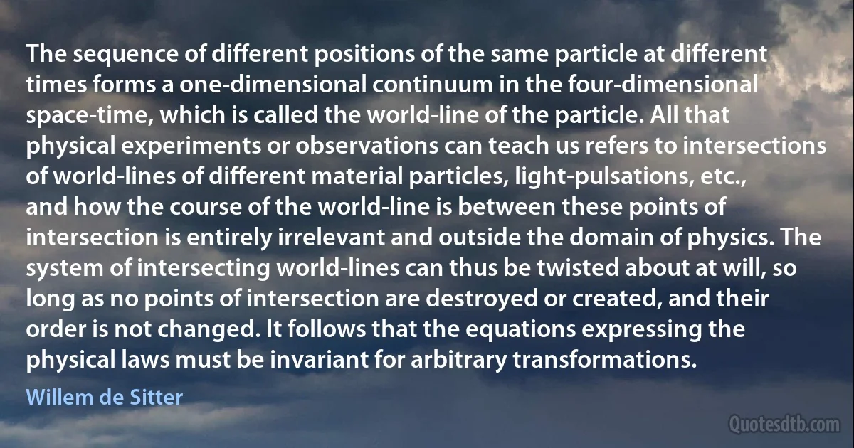 The sequence of different positions of the same particle at different times forms a one-dimensional continuum in the four-dimensional space-time, which is called the world-line of the particle. All that physical experiments or observations can teach us refers to intersections of world-lines of different material particles, light-pulsations, etc., and how the course of the world-line is between these points of intersection is entirely irrelevant and outside the domain of physics. The system of intersecting world-lines can thus be twisted about at will, so long as no points of intersection are destroyed or created, and their order is not changed. It follows that the equations expressing the physical laws must be invariant for arbitrary transformations. (Willem de Sitter)