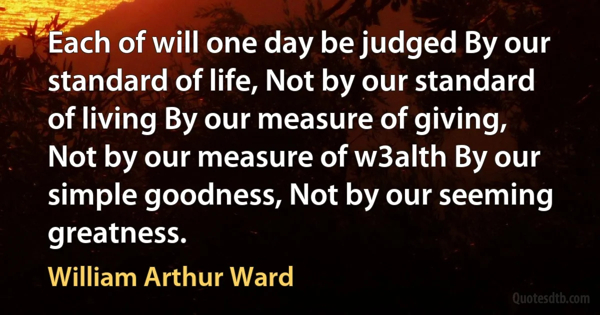 Each of will one day be judged By our standard of life, Not by our standard of living By our measure of giving, Not by our measure of w3alth By our simple goodness, Not by our seeming greatness. (William Arthur Ward)