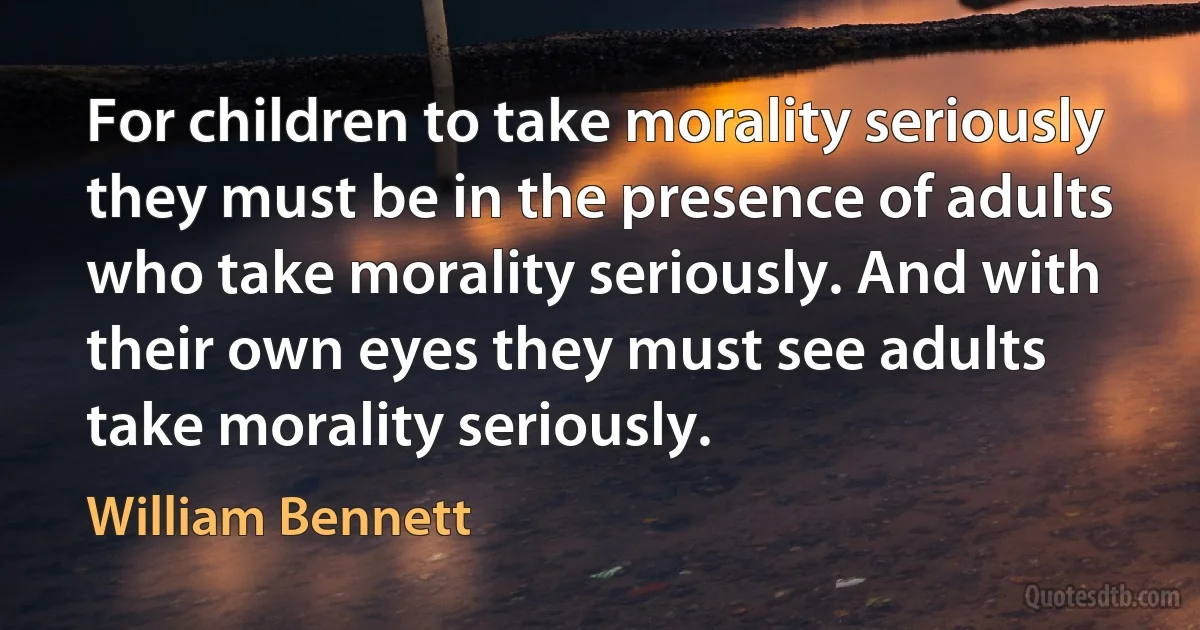 For children to take morality seriously they must be in the presence of adults who take morality seriously. And with their own eyes they must see adults take morality seriously. (William Bennett)