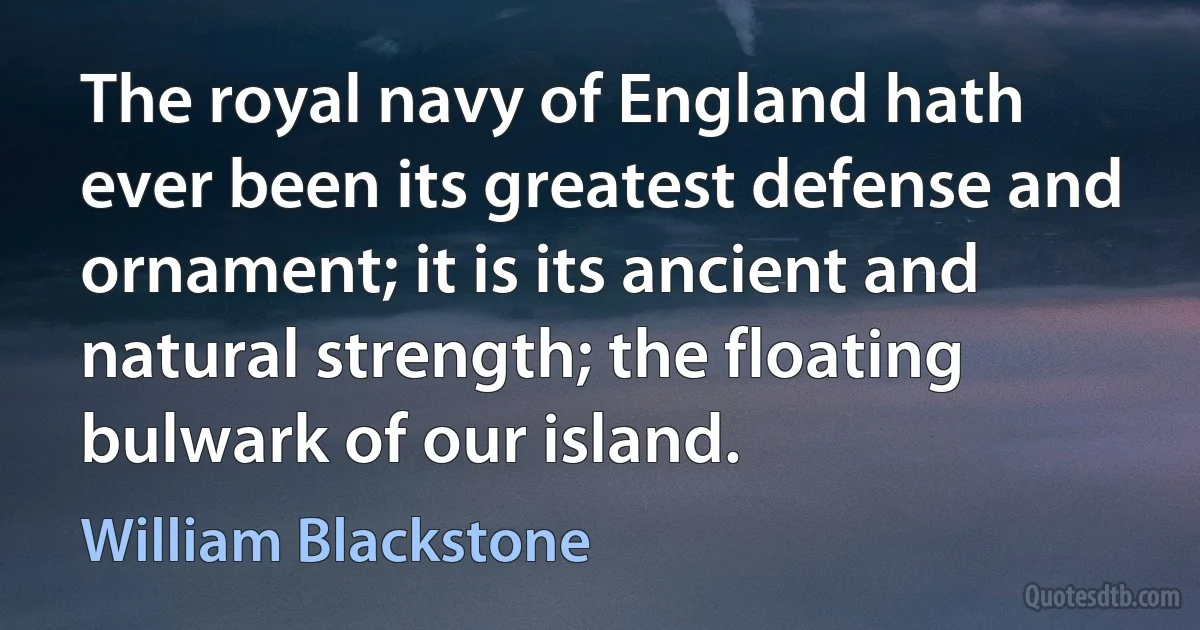 The royal navy of England hath ever been its greatest defense and ornament; it is its ancient and natural strength; the floating bulwark of our island. (William Blackstone)