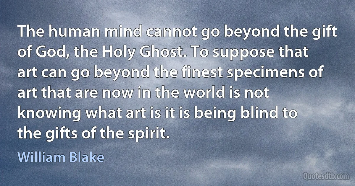 The human mind cannot go beyond the gift of God, the Holy Ghost. To suppose that art can go beyond the finest specimens of art that are now in the world is not knowing what art is it is being blind to the gifts of the spirit. (William Blake)