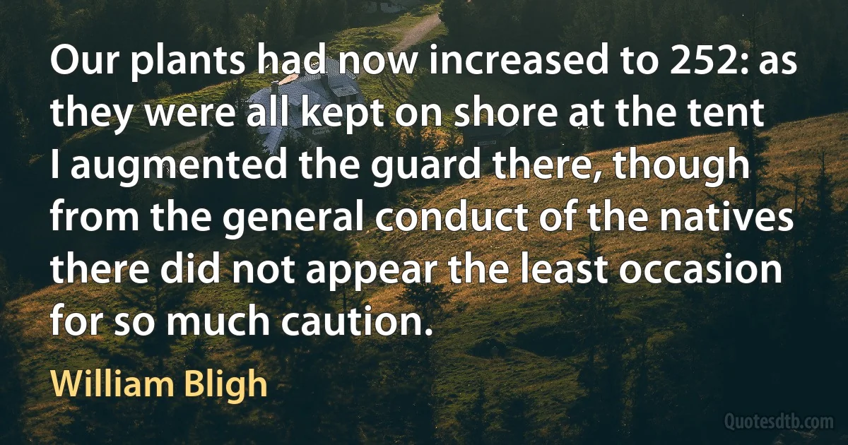 Our plants had now increased to 252: as they were all kept on shore at the tent I augmented the guard there, though from the general conduct of the natives there did not appear the least occasion for so much caution. (William Bligh)