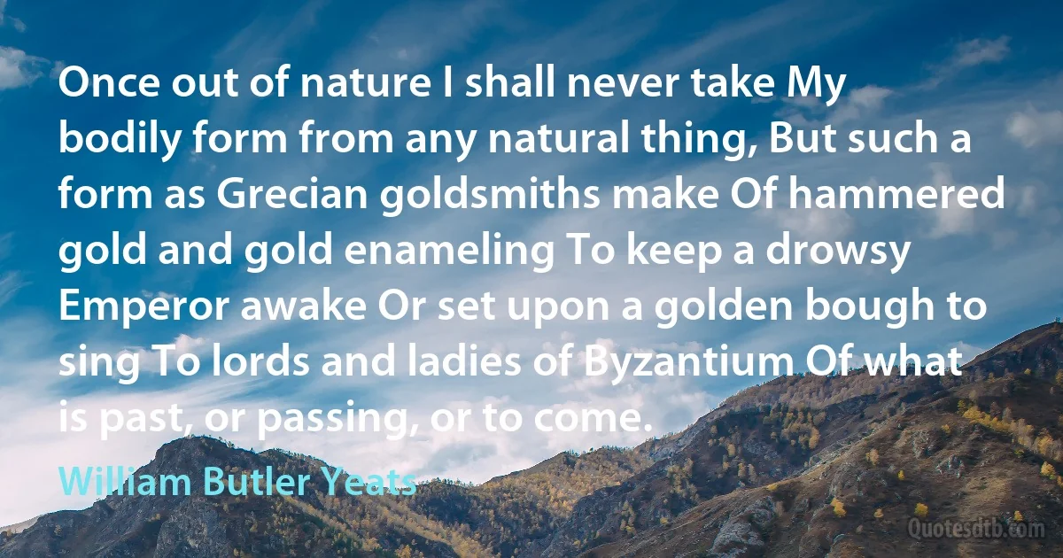 Once out of nature I shall never take My bodily form from any natural thing, But such a form as Grecian goldsmiths make Of hammered gold and gold enameling To keep a drowsy Emperor awake Or set upon a golden bough to sing To lords and ladies of Byzantium Of what is past, or passing, or to come. (William Butler Yeats)