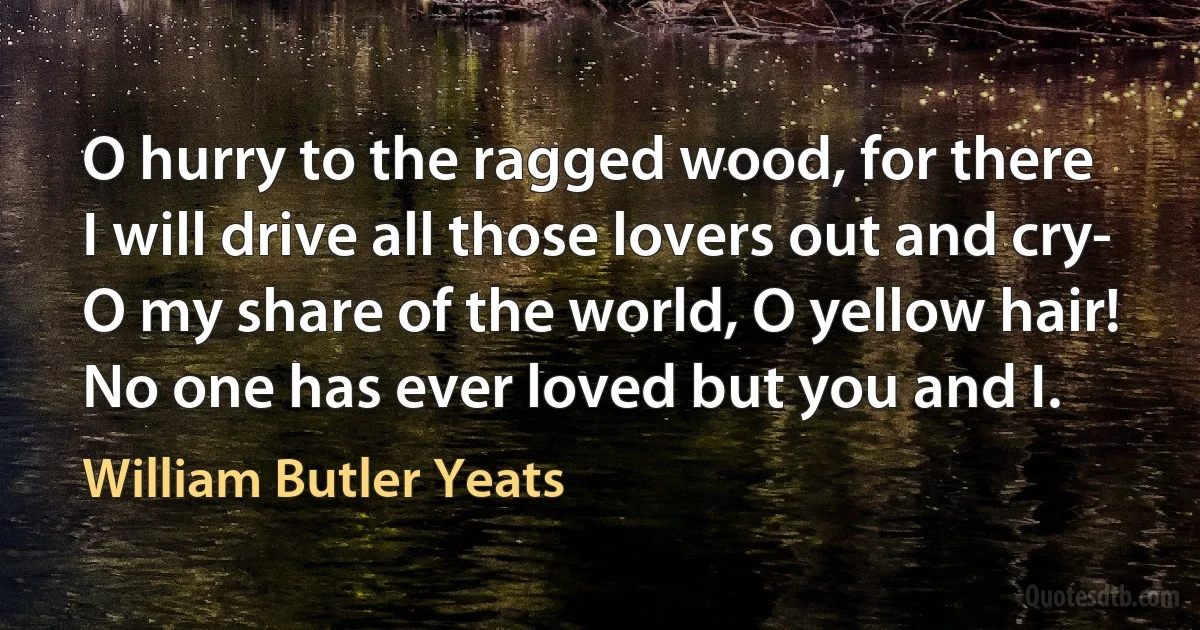 O hurry to the ragged wood, for there
I will drive all those lovers out and cry-
O my share of the world, O yellow hair!
No one has ever loved but you and I. (William Butler Yeats)