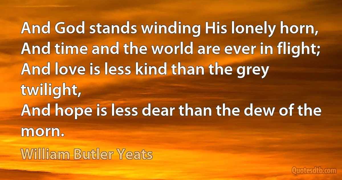 And God stands winding His lonely horn,
And time and the world are ever in flight;
And love is less kind than the grey twilight,
And hope is less dear than the dew of the morn. (William Butler Yeats)