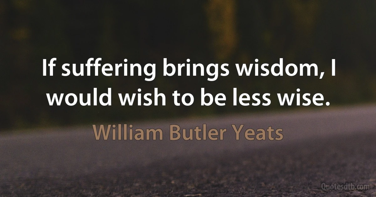 If suffering brings wisdom, I would wish to be less wise. (William Butler Yeats)