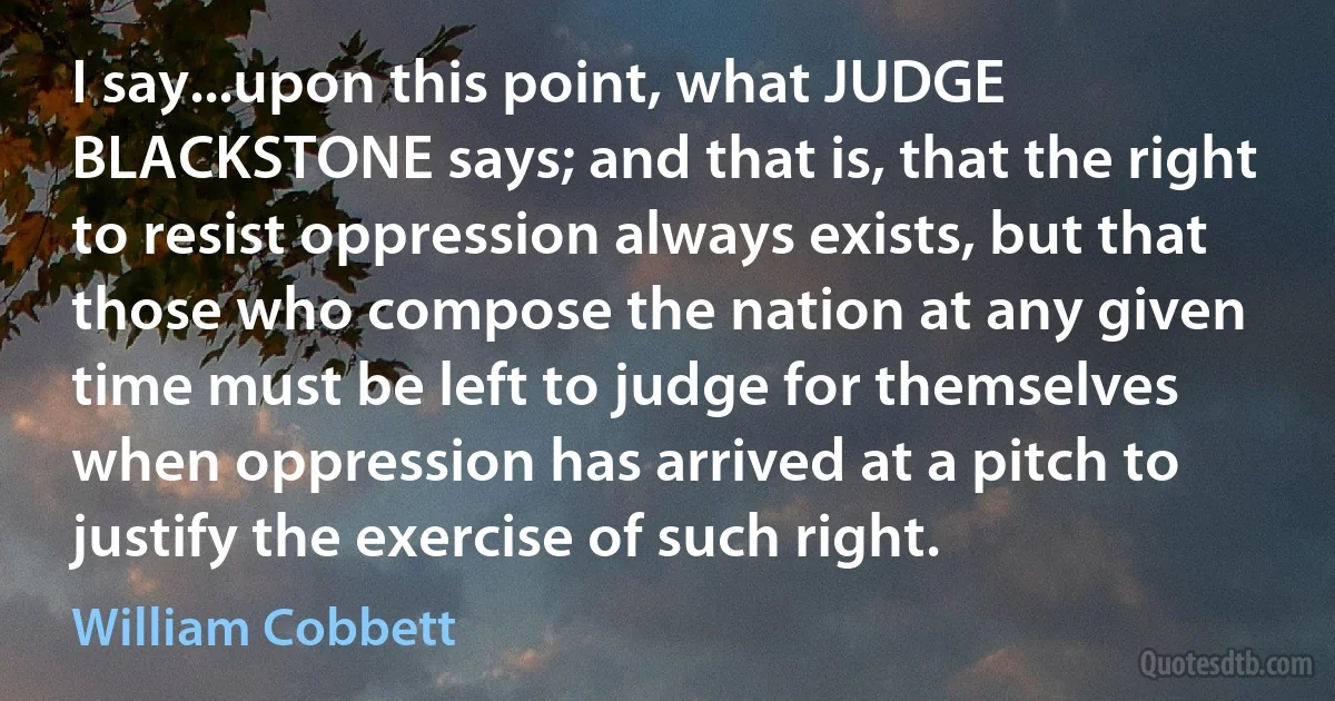 I say...upon this point, what JUDGE BLACKSTONE says; and that is, that the right to resist oppression always exists, but that those who compose the nation at any given time must be left to judge for themselves when oppression has arrived at a pitch to justify the exercise of such right. (William Cobbett)