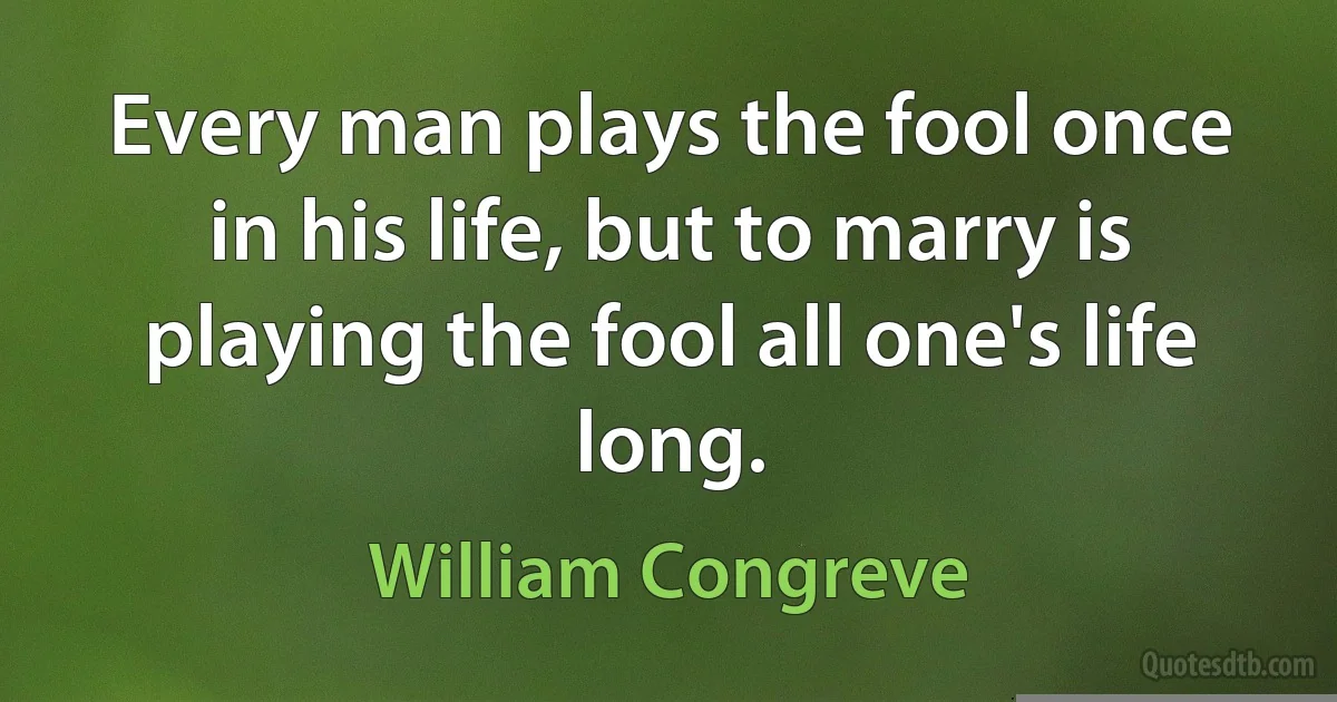 Every man plays the fool once in his life, but to marry is playing the fool all one's life long. (William Congreve)