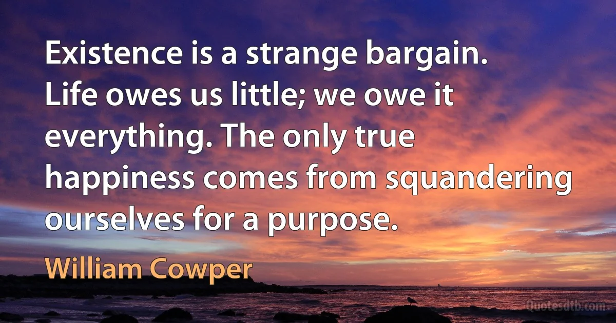 Existence is a strange bargain. Life owes us little; we owe it everything. The only true happiness comes from squandering ourselves for a purpose. (William Cowper)