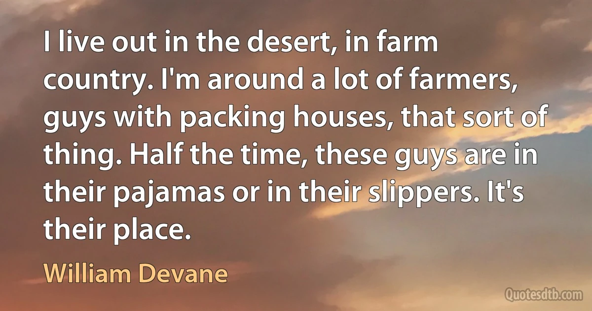 I live out in the desert, in farm country. I'm around a lot of farmers, guys with packing houses, that sort of thing. Half the time, these guys are in their pajamas or in their slippers. It's their place. (William Devane)