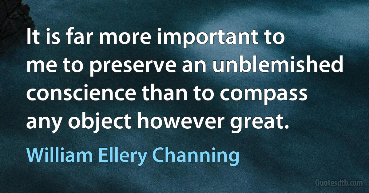 It is far more important to me to preserve an unblemished conscience than to compass any object however great. (William Ellery Channing)