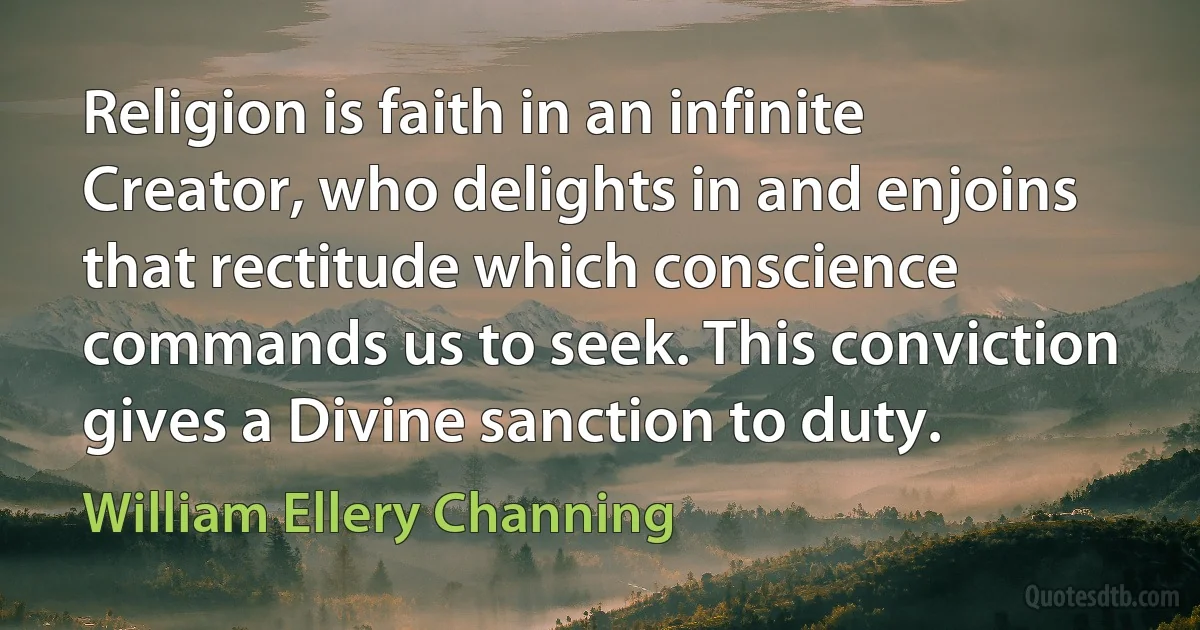 Religion is faith in an infinite Creator, who delights in and enjoins that rectitude which conscience commands us to seek. This conviction gives a Divine sanction to duty. (William Ellery Channing)