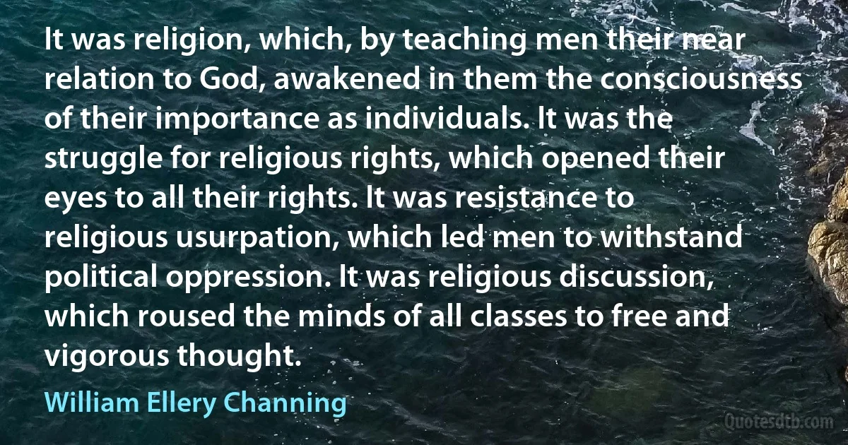 It was religion, which, by teaching men their near relation to God, awakened in them the consciousness of their importance as individuals. It was the struggle for religious rights, which opened their eyes to all their rights. It was resistance to religious usurpation, which led men to withstand political oppression. It was religious discussion, which roused the minds of all classes to free and vigorous thought. (William Ellery Channing)