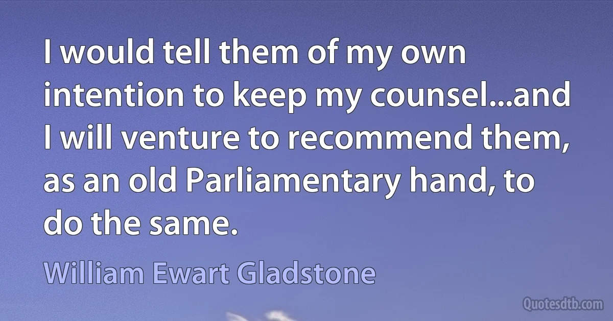 I would tell them of my own intention to keep my counsel...and I will venture to recommend them, as an old Parliamentary hand, to do the same. (William Ewart Gladstone)